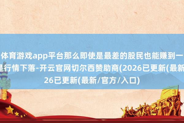 体育游戏app平台那么即使是最差的股民也能赚到一些钱；但要是行情下落-开云官网切尔西赞助商(2026已更新(最新/官方/入口)