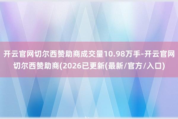 开云官网切尔西赞助商成交量10.98万手-开云官网切尔西赞助商(2026已更新(最新/官方/入口)