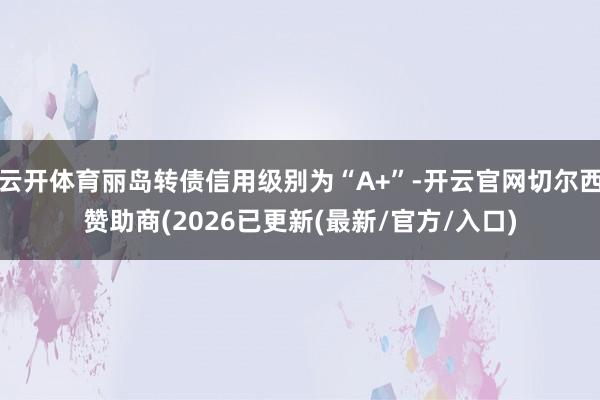 云开体育丽岛转债信用级别为“A+”-开云官网切尔西赞助商(2026已更新(最新/官方/入口)