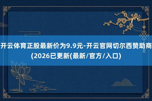 开云体育正股最新价为9.9元-开云官网切尔西赞助商(2026已更新(最新/官方/入口)