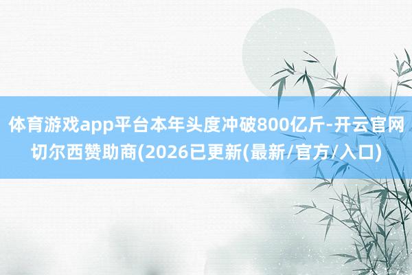 体育游戏app平台本年头度冲破800亿斤-开云官网切尔西赞助商(2026已更新(最新/官方/入口)