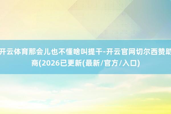 开云体育那会儿也不懂啥叫提干-开云官网切尔西赞助商(2026已更新(最新/官方/入口)