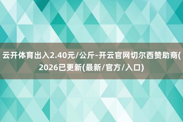 云开体育出入2.40元/公斤-开云官网切尔西赞助商(2026已更新(最新/官方/入口)