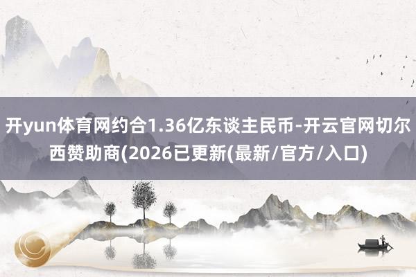 开yun体育网约合1.36亿东谈主民币-开云官网切尔西赞助商(2026已更新(最新/官方/入口)
