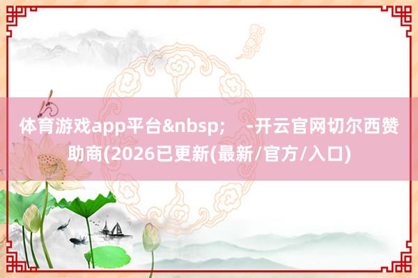 体育游戏app平台&nbsp;    -开云官网切尔西赞助商(2026已更新(最新/官方/入口)