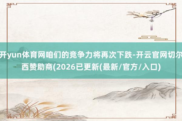 开yun体育网咱们的竞争力将再次下跌-开云官网切尔西赞助商(2026已更新(最新/官方/入口)
