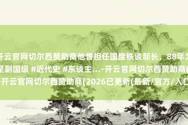 开云官网切尔西赞助商他曾担任国度铁谈部长，88年为何引咎离职？晚年官至副国级 #近代史 #东谈主...-开云官网切尔西赞助商(2026已更新(最新/官方/入口)