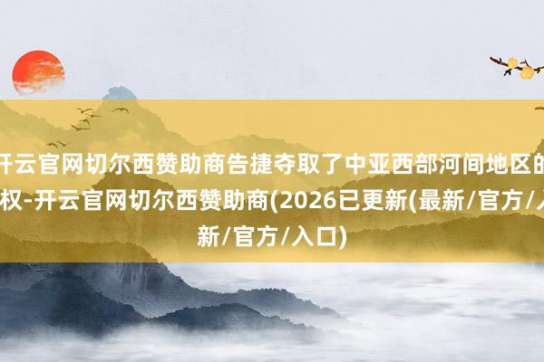 开云官网切尔西赞助商告捷夺取了中亚西部河间地区的端正权-开云官网切尔西赞助商(2026已更新(最新/官方/入口)