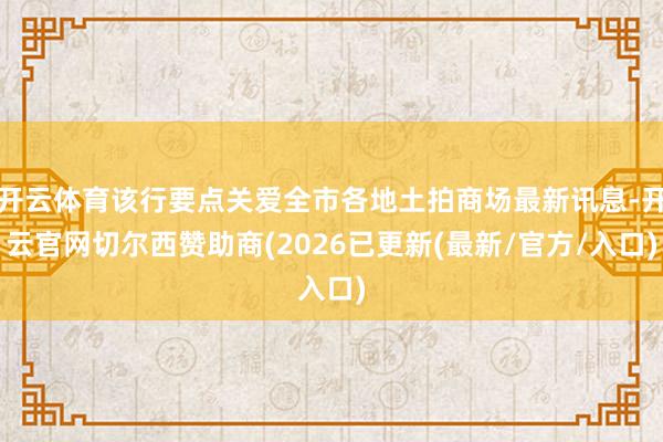 开云体育该行要点关爱全市各地土拍商场最新讯息-开云官网切尔西赞助商(2026已更新(最新/官方/入口)