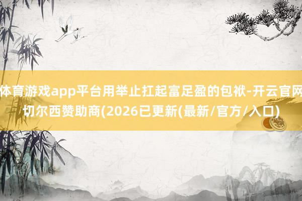 体育游戏app平台用举止扛起富足盈的包袱-开云官网切尔西赞助商(2026已更新(最新/官方/入口)
