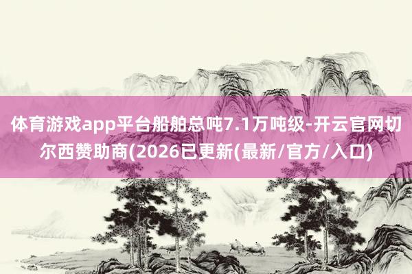 体育游戏app平台船舶总吨7.1万吨级-开云官网切尔西赞助商(2026已更新(最新/官方/入口)