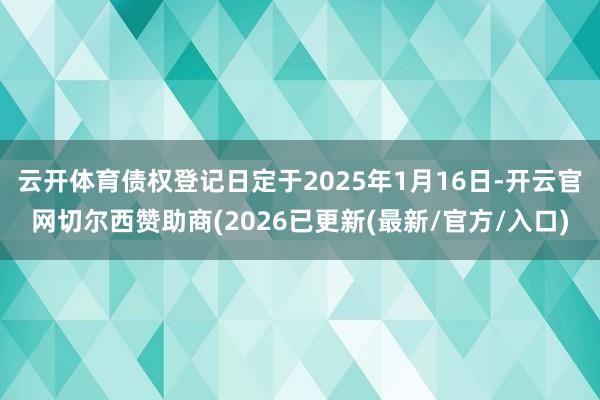 云开体育债权登记日定于2025年1月16日-开云官网切尔西赞助商(2026已更新(最新/官方/入口)