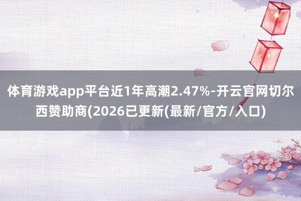 体育游戏app平台近1年高潮2.47%-开云官网切尔西赞助商(2026已更新(最新/官方/入口)
