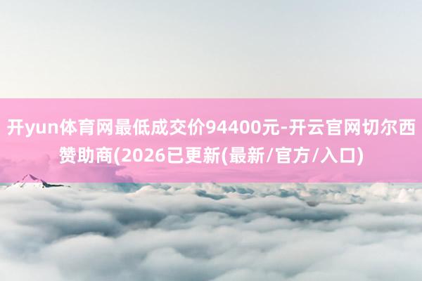 开yun体育网最低成交价94400元-开云官网切尔西赞助商(2026已更新(最新/官方/入口)