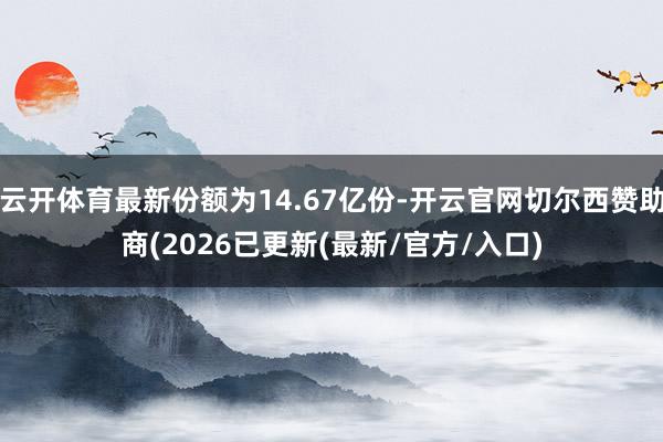 云开体育最新份额为14.67亿份-开云官网切尔西赞助商(2026已更新(最新/官方/入口)