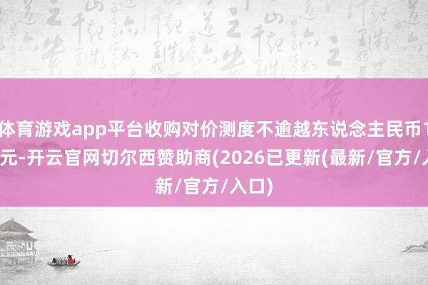 体育游戏app平台收购对价测度不逾越东说念主民币1.6亿元-开云官网切尔西赞助商(2026已更新(最新/官方/入口)