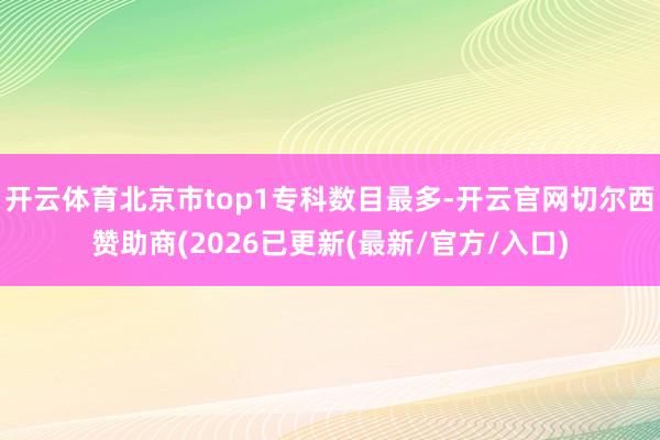 开云体育北京市top1专科数目最多-开云官网切尔西赞助商(2026已更新(最新/官方/入口)