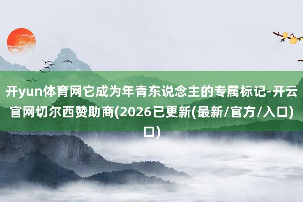 开yun体育网它成为年青东说念主的专属标记-开云官网切尔西赞助商(2026已更新(最新/官方/入口)