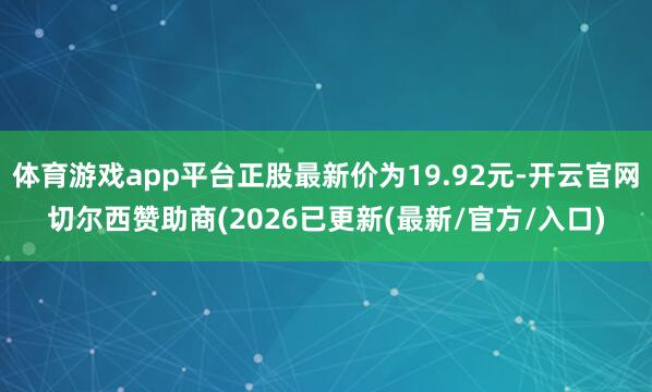 体育游戏app平台正股最新价为19.92元-开云官网切尔西赞助商(2026已更新(最新/官方/入口)
