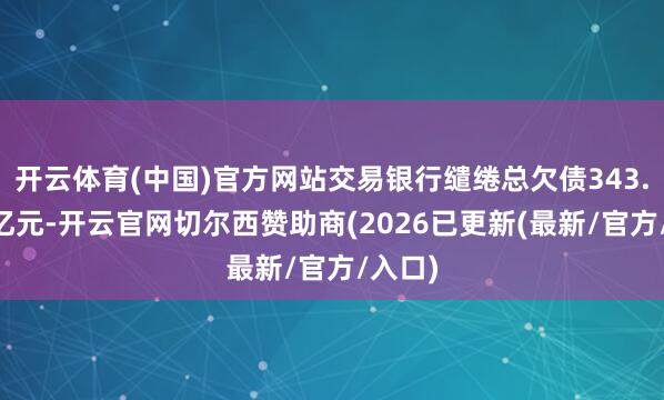 开云体育(中国)官方网站交易银行缱绻总欠债343.17万亿元-开云官网切尔西赞助商(2026已更新(最新/官方/入口)