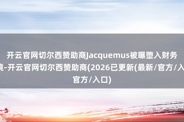 开云官网切尔西赞助商Jacquemus被曝堕入财务窘境-开云官网切尔西赞助商(2026已更新(最新/官方/入口)