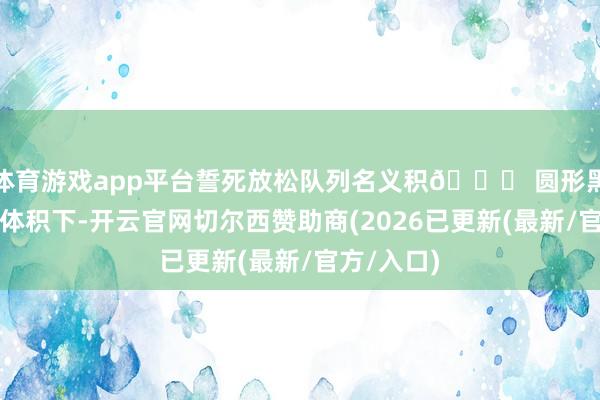 体育游戏app平台誓死放松队列名义积🌀 圆形黑话:相似体积下-开云官网切尔西赞助商(2026已更新(最新/官方/入口)