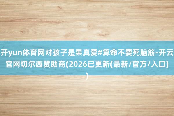 开yun体育网对孩子是果真爱#算命不要死脑筋-开云官网切尔西赞助商(2026已更新(最新/官方/入口)
