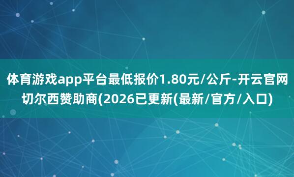 体育游戏app平台最低报价1.80元/公斤-开云官网切尔西赞助商(2026已更新(最新/官方/入口)