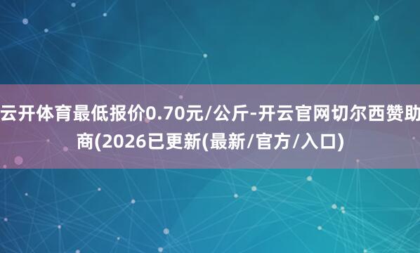 云开体育最低报价0.70元/公斤-开云官网切尔西赞助商(2026已更新(最新/官方/入口)