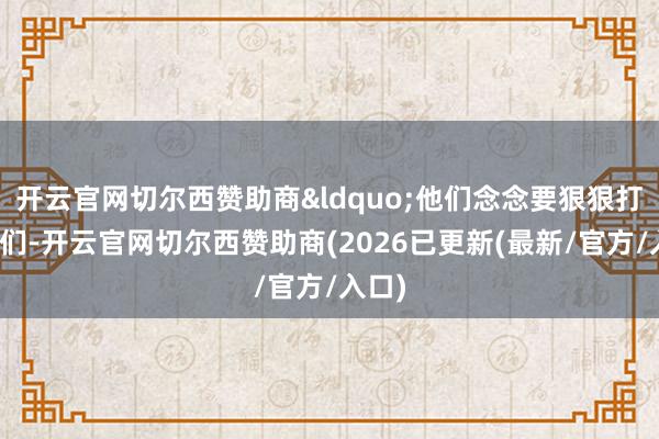 开云官网切尔西赞助商&ldquo;他们念念要狠狠打击咱们-开云官网切尔西赞助商(2026已更新(最新/官方/入口)