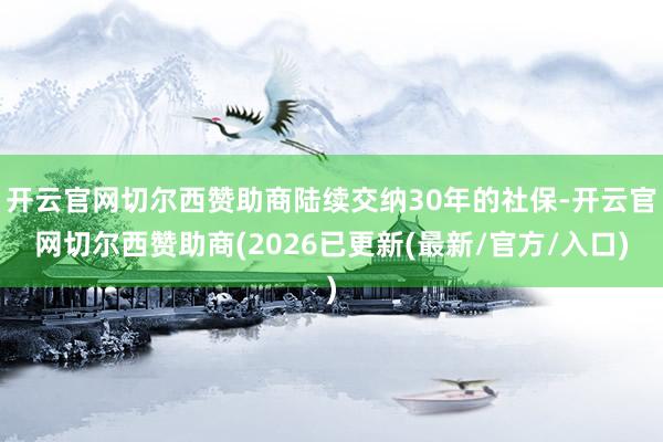 开云官网切尔西赞助商陆续交纳30年的社保-开云官网切尔西赞助商(2026已更新(最新/官方/入口)