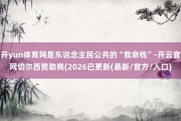 开yun体育网是东说念主民公共的“救命钱”-开云官网切尔西赞助商(2026已更新(最新/官方/入口)