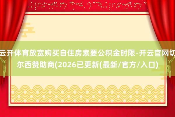 云开体育放宽购买自住房索要公积金时限-开云官网切尔西赞助商(2026已更新(最新/官方/入口)