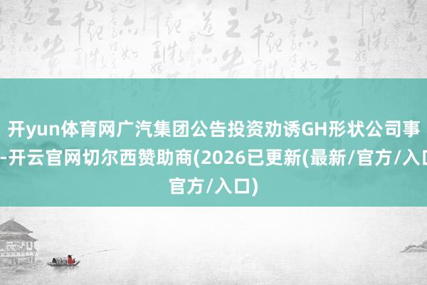 开yun体育网广汽集团公告投资劝诱GH形状公司事项-开云官网切尔西赞助商(2026已更新(最新/官方/入口)