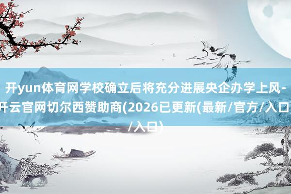 开yun体育网学校确立后将充分进展央企办学上风-开云官网切尔西赞助商(2026已更新(最新/官方/入口)