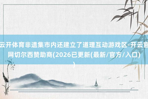 云开体育非遗集市内还建立了道理互动游戏区-开云官网切尔西赞助商(2026已更新(最新/官方/入口)