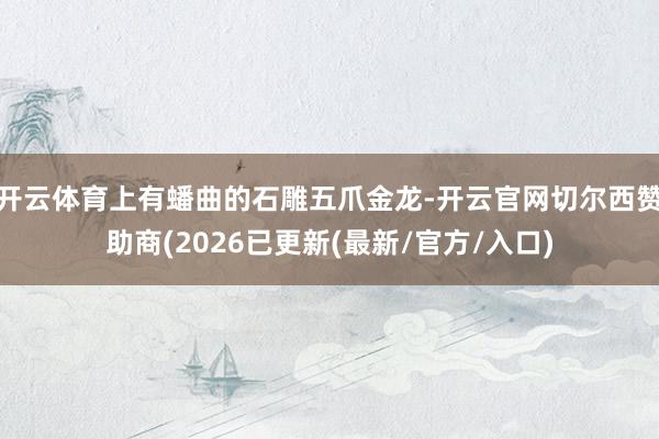 开云体育上有蟠曲的石雕五爪金龙-开云官网切尔西赞助商(2026已更新(最新/官方/入口)