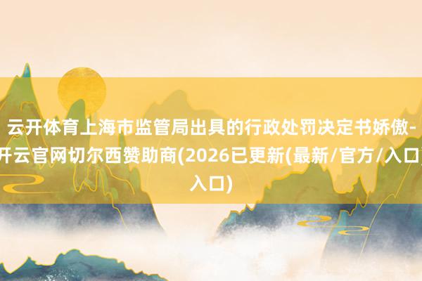 云开体育　　上海市监管局出具的行政处罚决定书娇傲-开云官网切尔西赞助商(2026已更新(最新/官方/入口)
