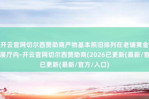 开云官网切尔西赞助商产物基本照旧排列在老铺黄金门店书斋展厅内-开云官网切尔西赞助商(2026已更新(最新/官方/入口)