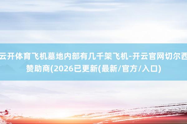 云开体育飞机墓地内部有几千架飞机-开云官网切尔西赞助商(2026已更新(最新/官方/入口)