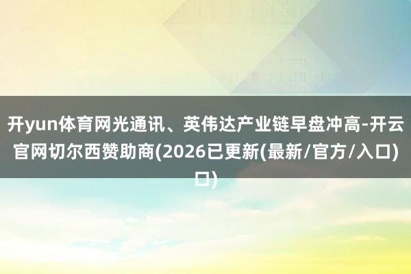 开yun体育网光通讯、英伟达产业链早盘冲高-开云官网切尔西赞助商(2026已更新(最新/官方/入口)