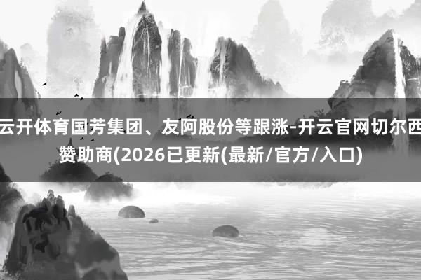 云开体育国芳集团、友阿股份等跟涨-开云官网切尔西赞助商(2026已更新(最新/官方/入口)