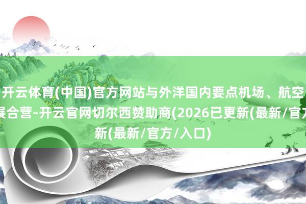 开云体育(中国)官方网站与外洋国内要点机场、航空公司开展合营-开云官网切尔西赞助商(2026已更新(最新/官方/入口)