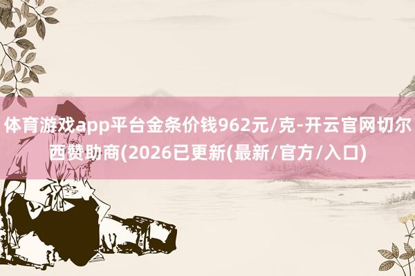 体育游戏app平台金条价钱962元/克-开云官网切尔西赞助商(2026已更新(最新/官方/入口)