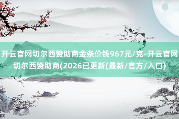 开云官网切尔西赞助商金条价钱967元/克-开云官网切尔西赞助商(2026已更新(最新/官方/入口)