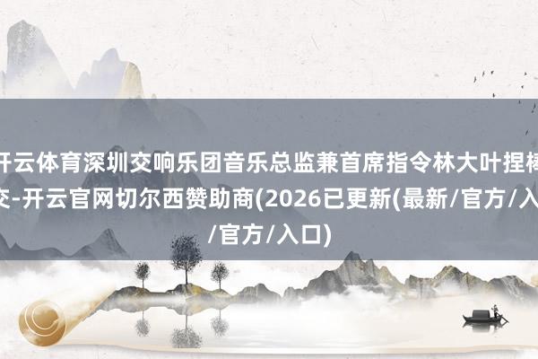 开云体育深圳交响乐团音乐总监兼首席指令林大叶捏棒深交-开云官网切尔西赞助商(2026已更新(最新/官方/入口)