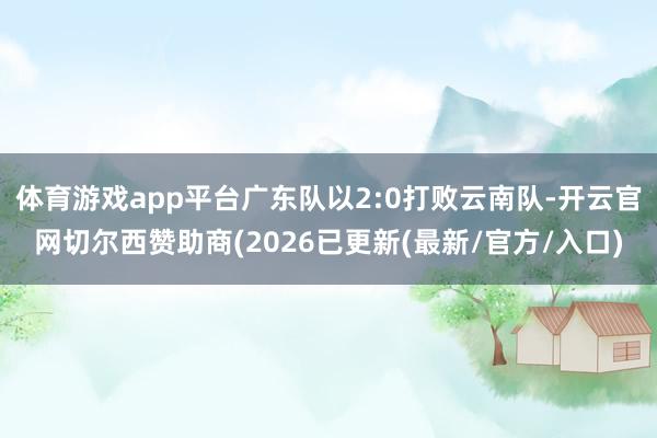 体育游戏app平台广东队以2:0打败云南队-开云官网切尔西赞助商(2026已更新(最新/官方/入口)