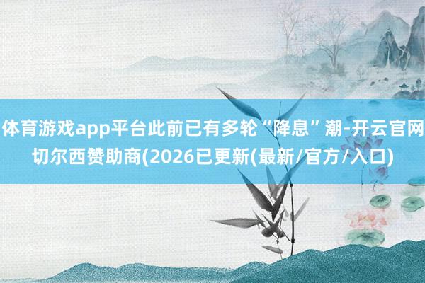 体育游戏app平台此前已有多轮“降息”潮-开云官网切尔西赞助商(2026已更新(最新/官方/入口)