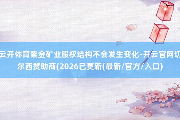 云开体育紫金矿业股权结构不会发生变化-开云官网切尔西赞助商(2026已更新(最新/官方/入口)