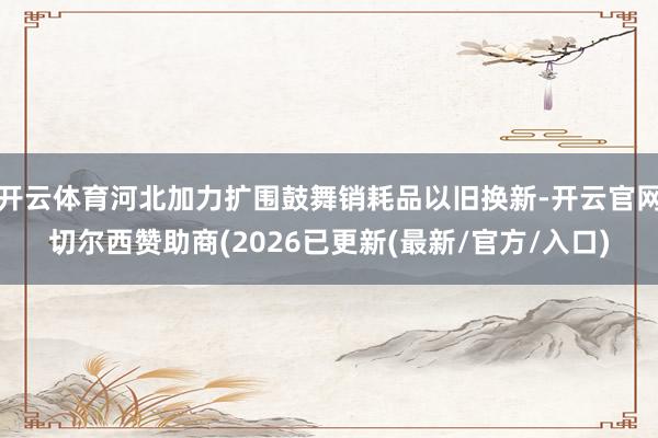 开云体育河北加力扩围鼓舞销耗品以旧换新-开云官网切尔西赞助商(2026已更新(最新/官方/入口)